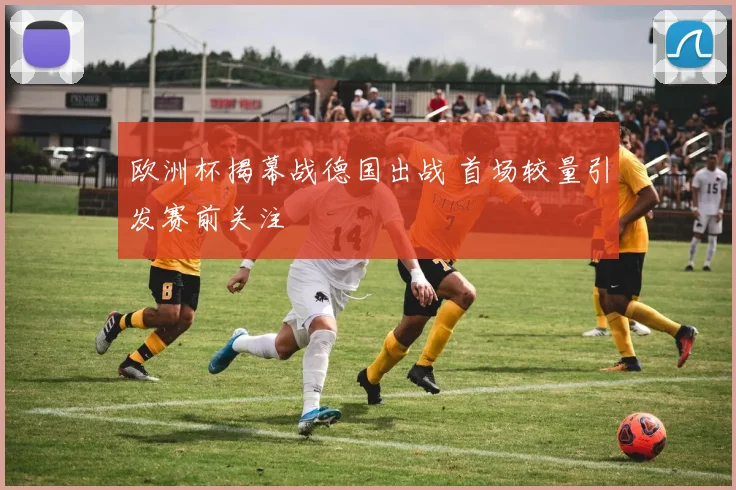 欧洲杯揭幕战德国出战 首场较量引发赛前关注