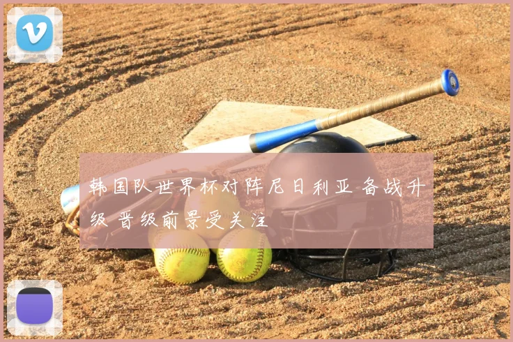 韩国队世界杯对阵尼日利亚 备战升级 晋级前景受关注