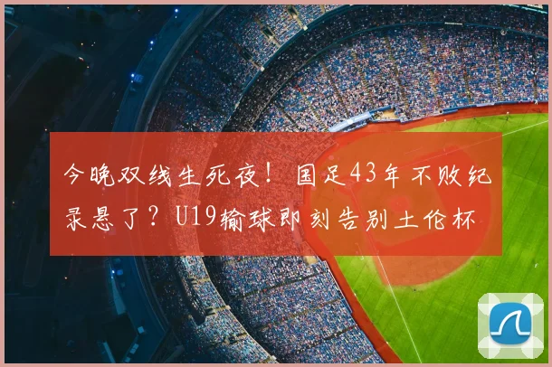 今晚双线生死夜!国足43年不败纪录悬了?U19输球即刻告别土伦杯