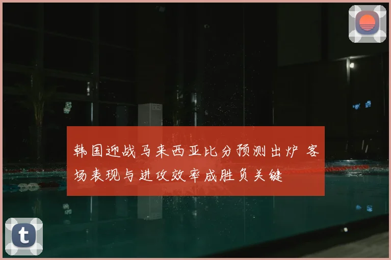 韩国迎战马来西亚比分预测出炉 客场表现与进攻效率成胜负关键