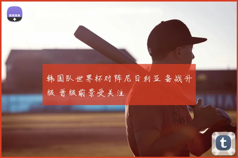 韩国队世界杯对阵尼日利亚 备战升级 晋级前景受关注