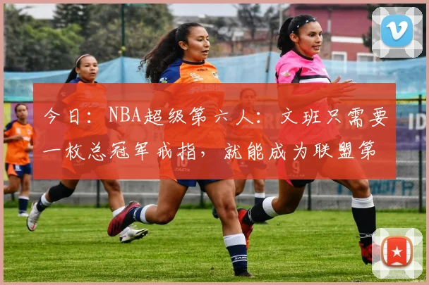 今日:NBA超级第六人:文班只需要一枚总冠军戒指,就能成为联盟第一人_亚马_球员_超级巨星