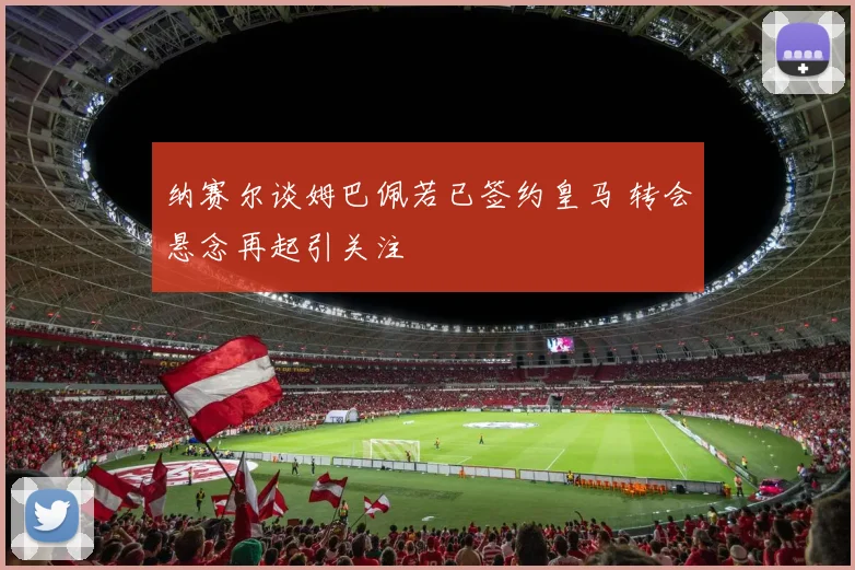 纳赛尔谈姆巴佩若已签约皇马 转会悬念再起引关注