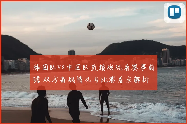 韩国队vs中国队直播线观看赛事前瞻 双方备战情况与比赛看点解析