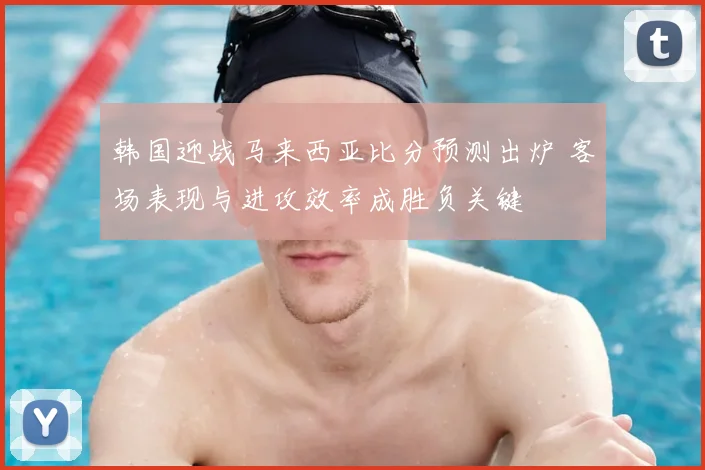 韩国迎战马来西亚比分预测出炉 客场表现与进攻效率成胜负关键
