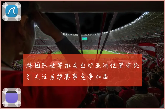 韩国队世界排名出炉亚洲位置变化引关注后续赛事竞争加剧