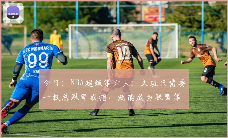 今日：NBA超级第六人：文班只需要一枚总冠军戒指，就能成为联盟第一人_亚马_球员_超级巨星