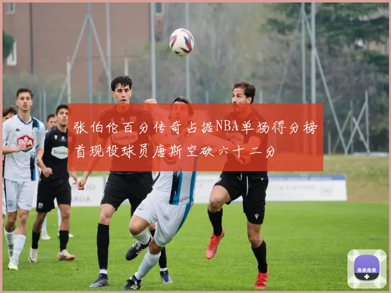 张伯伦百分传奇占据NBA单场得分榜首现役球员唐斯空砍六十二分