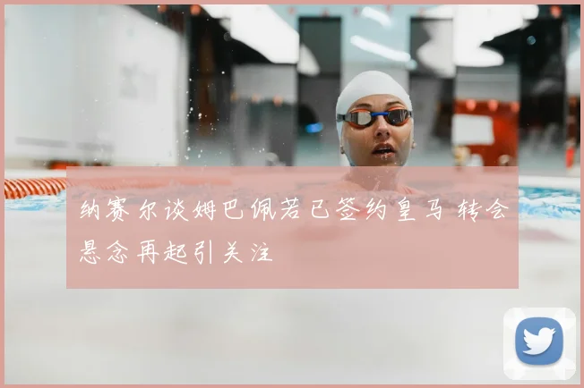 纳赛尔谈姆巴佩若已签约皇马 转会悬念再起引关注