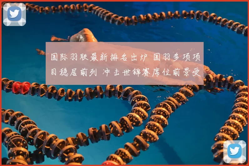 国际羽联最新排名出炉 国羽多项项目稳居前列 冲击世锦赛席位前景受关注