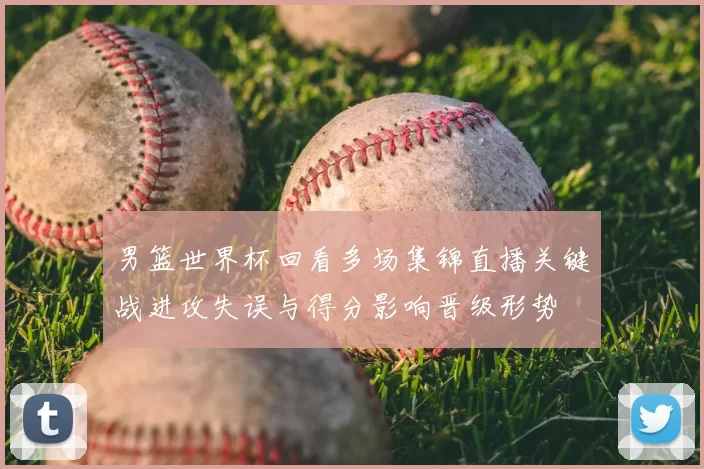 男篮世界杯回看多场集锦直播关键战进攻失误与得分影响晋级形势