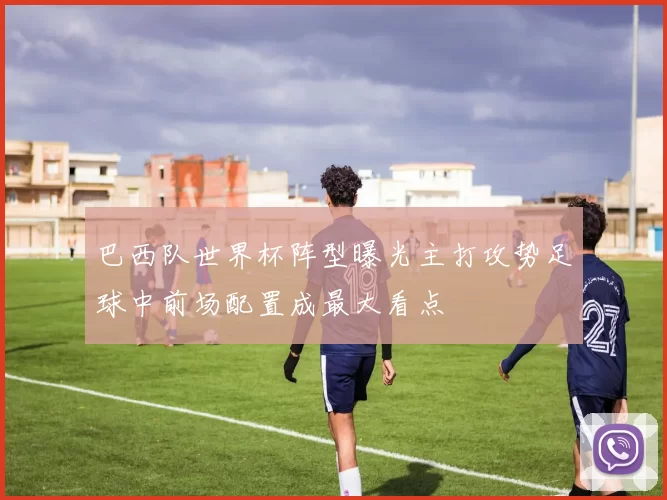 巴西队世界杯阵型曝光主打攻势足球中前场配置成最大看点