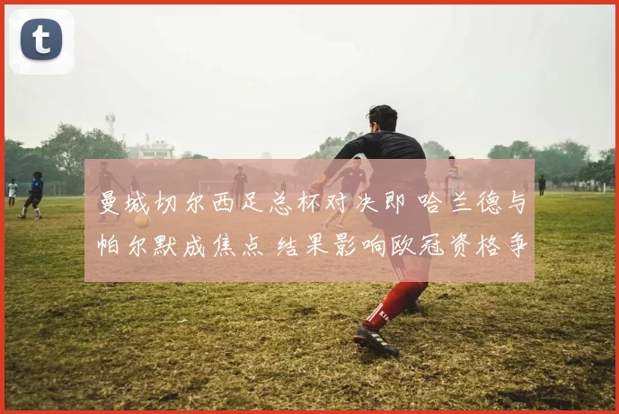 曼城切尔西足总杯对决即 哈兰德与帕尔默成焦点 结果影响欧冠资格争夺