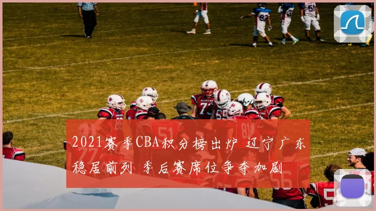 2021赛季CBA积分榜出炉 辽宁广东稳居前列 季后赛席位争夺加剧
