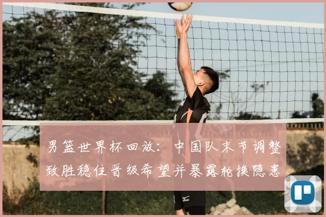 男篮世界杯回放：中国队末节调整致胜稳住晋级希望并暴露轮换隐患