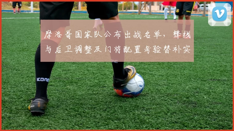 摩洛哥国家队公布出战名单,锋线与后卫调整及门将配置考验替补实力