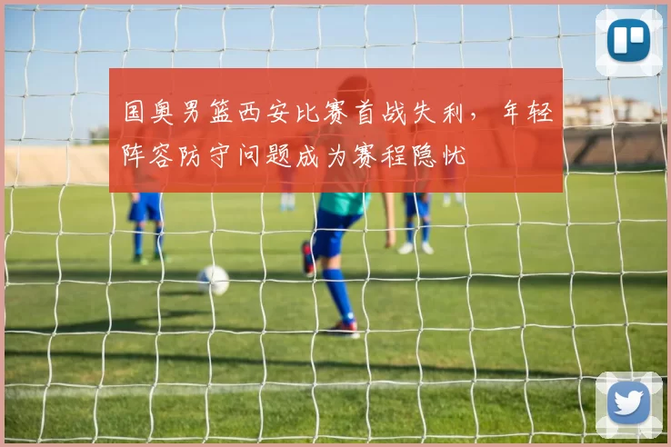 国奥男篮西安比赛首战失利，年轻阵容防守问题成为赛程隐忧
