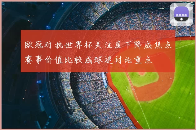 欧冠对抗世界杯关注度下降成焦点赛事价值比较成球迷讨论重点