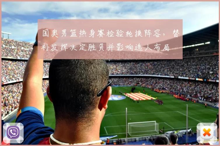 国奥男篮热身赛检验轮换阵容，替补发挥决定胜负并影响选人布局