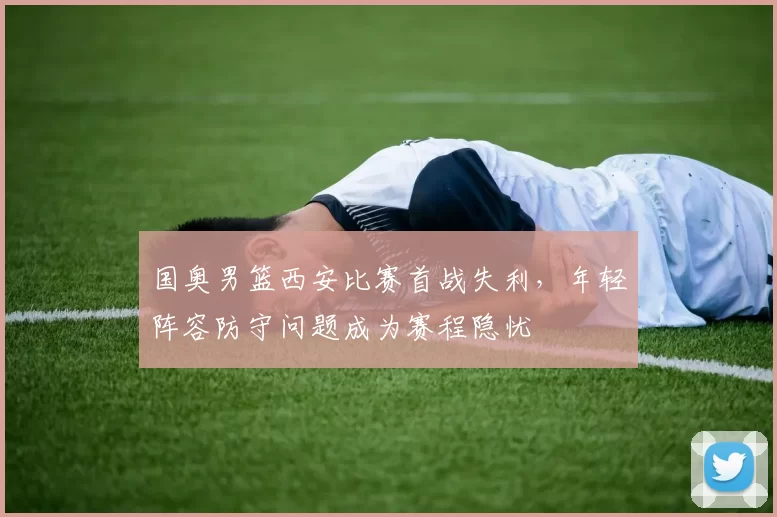 国奥男篮西安比赛首战失利，年轻阵容防守问题成为赛程隐忧