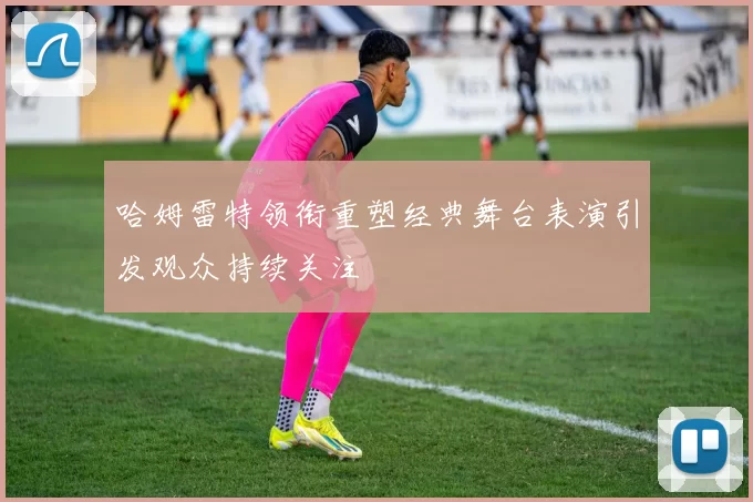 哈姆雷特领衔重塑经典舞台表演引发观众持续关注