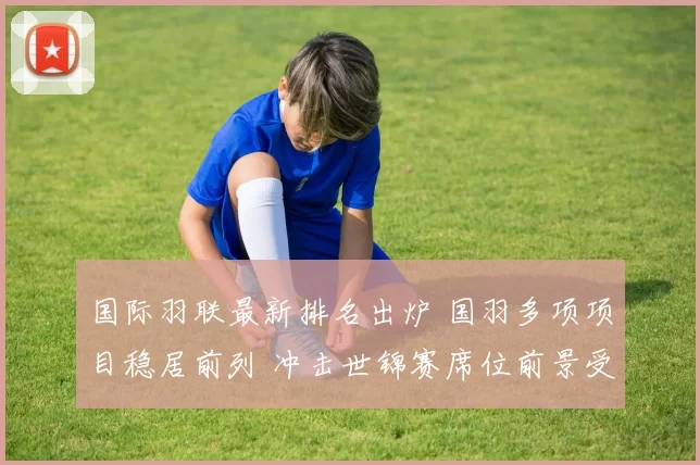 国际羽联最新排名出炉 国羽多项项目稳居前列 冲击世锦赛席位前景受关注