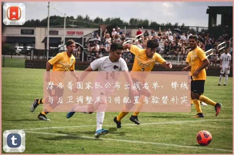 摩洛哥国家队公布出战名单,锋线与后卫调整及门将配置考验替补实力