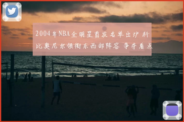 2004年NBA全明星首发名单出炉 科比奥尼尔领衔东西部阵容 争夺看点十足