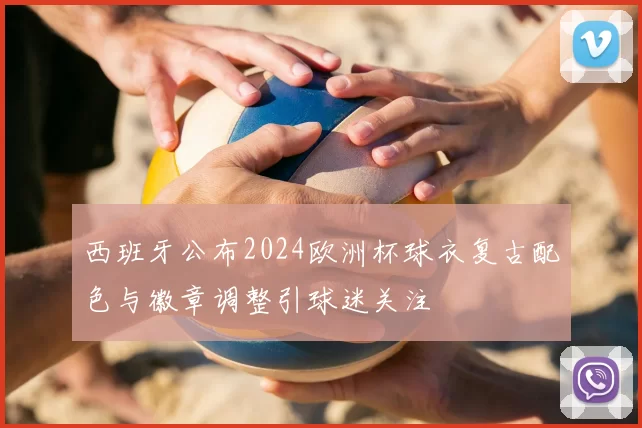 西班牙公布2024欧洲杯球衣复古配色与徽章调整引球迷关注
