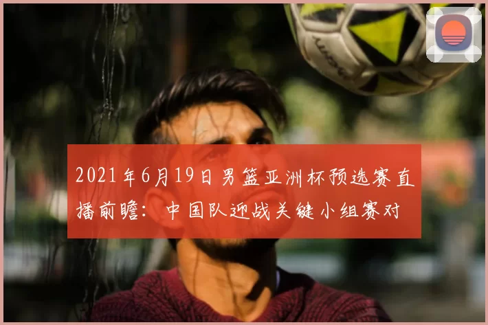 2021年6月19日男篮亚洲杯预选赛直播前瞻:中国队迎战关键小组赛对决