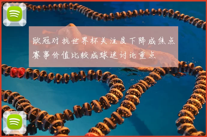 欧冠对抗世界杯关注度下降成焦点赛事价值比较成球迷讨论重点