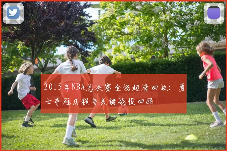 2015年NBA总决赛全场超清回放：勇士夺冠历程与关键战役回顾