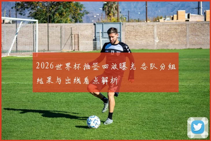 2026世界杯抽签回放曝光 各队分组结果与出线看点解析