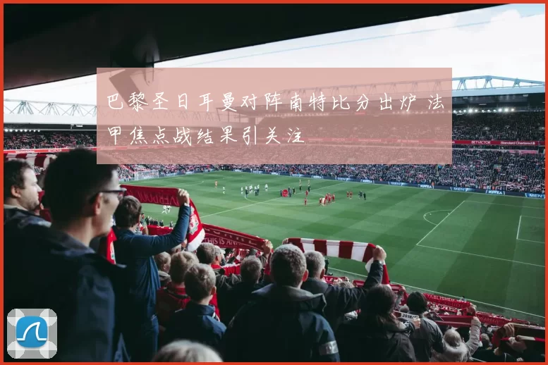 巴黎圣日耳曼对阵南特比分出炉 法甲焦点战结果引关注