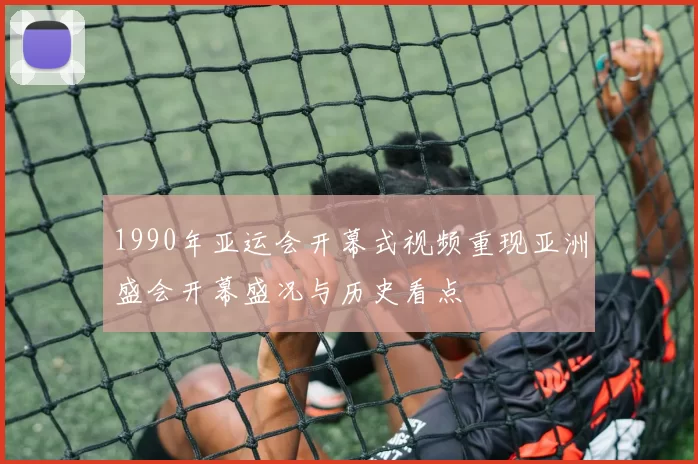 1990年亚运会开幕式视频重现亚洲盛会开幕盛况与历史看点