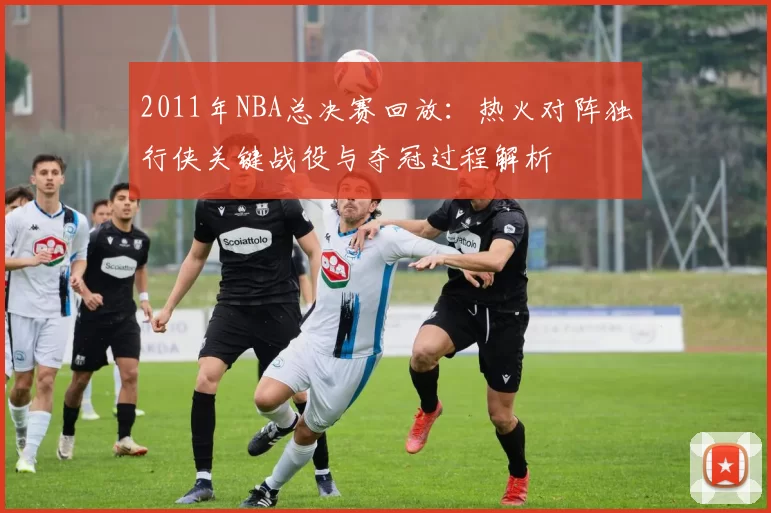 2011年NBA总决赛回放：热火对阵独行侠关键战役与夺冠过程解析