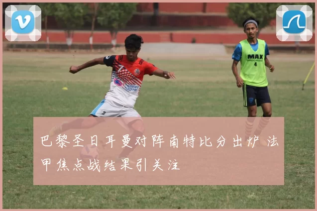 巴黎圣日耳曼对阵南特比分出炉 法甲焦点战结果引关注