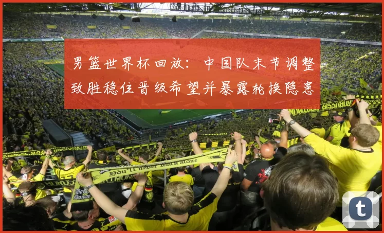 男篮世界杯回放：中国队末节调整致胜稳住晋级希望并暴露轮换隐患