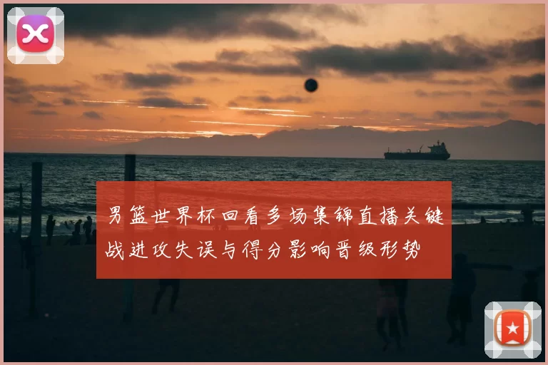 男篮世界杯回看多场集锦直播关键战进攻失误与得分影响晋级形势