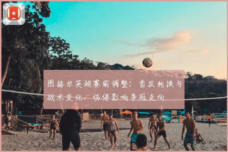 图赫尔英超赛前调整:首发轮换与战术变化,伤停影响争冠走向