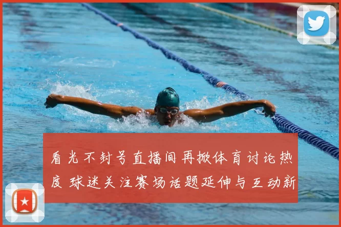 看光不封号直播间再掀体育讨论热度 球迷关注赛场话题延伸与互动新变化