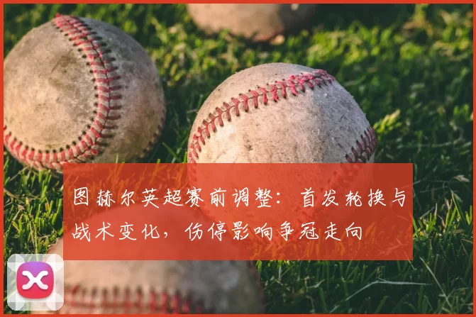 图赫尔英超赛前调整:首发轮换与战术变化,伤停影响争冠走向