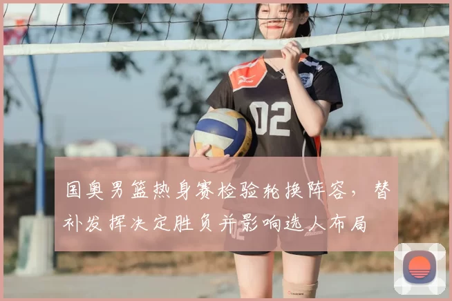 国奥男篮热身赛检验轮换阵容，替补发挥决定胜负并影响选人布局