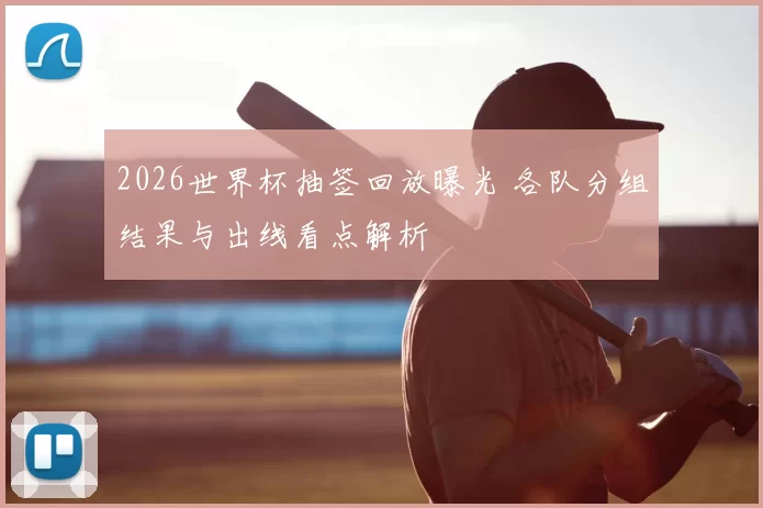 2026世界杯抽签回放曝光 各队分组结果与出线看点解析