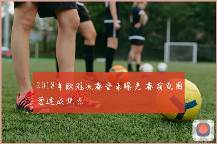 2018年欧冠决赛音乐曝光 赛前氛围营造成焦点