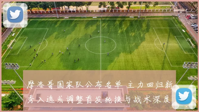 摩洛哥国家队公布名单 主力回归新秀入选或调整首发轮换与战术深度
