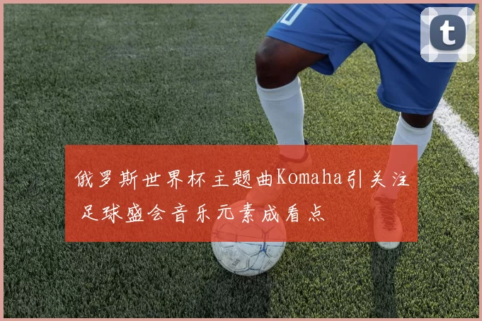 俄罗斯世界杯主题曲Komaha引关注 足球盛会音乐元素成看点