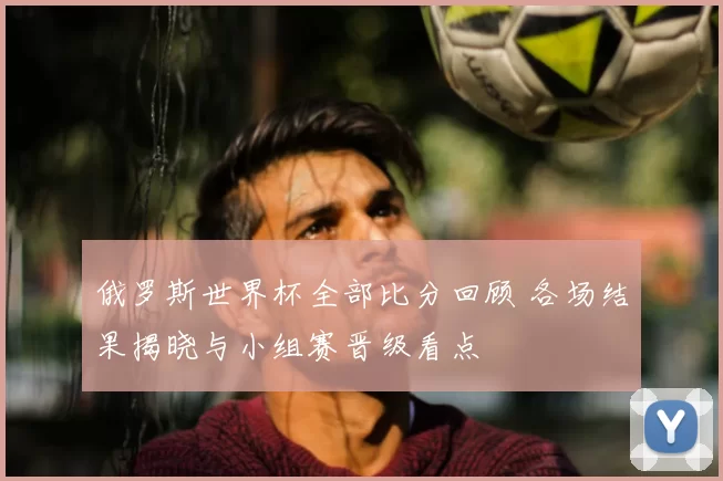 俄罗斯世界杯全部比分回顾 各场结果揭晓与小组赛晋级看点