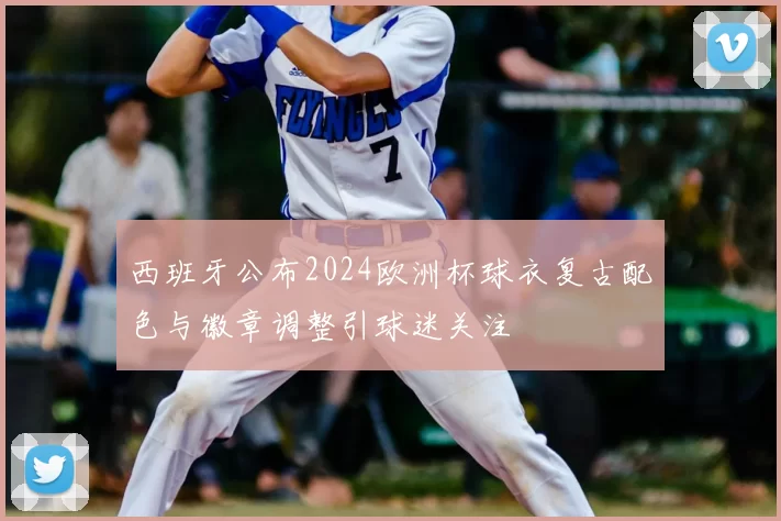 西班牙公布2024欧洲杯球衣复古配色与徽章调整引球迷关注