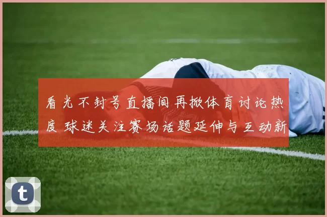看光不封号直播间再掀体育讨论热度 球迷关注赛场话题延伸与互动新变化
